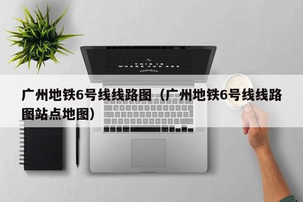 广州地铁6号线线路图（广州地铁6号线线路图站点地图）