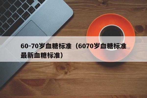 60-70岁血糖标准（6070岁血糖标准最新血糖标准）