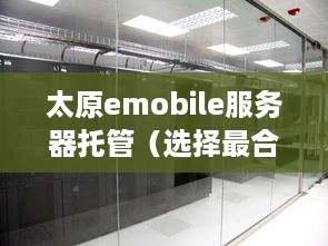 太原emobile服务器托管（选择最合适的托管服务提供商）