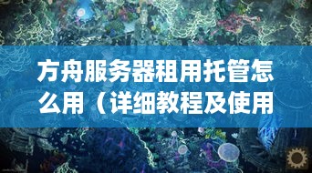 方舟服务器租用托管怎么用（详细教程及使用方法）