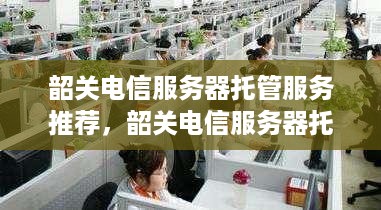 韶关电信服务器托管服务推荐，韶关电信服务器托管价格查询