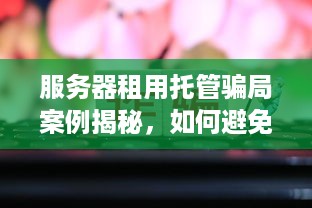 服务器租用托管骗局案例揭秘，如何避免成为网络诈骗受害者