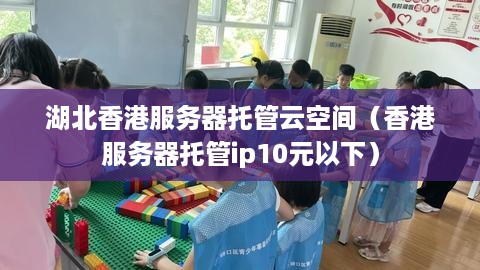 湖北香港服务器托管云空间（香港服务器托管ip10元以下）