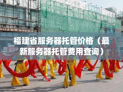 福建省服务器托管价格（最新服务器托管费用查询）