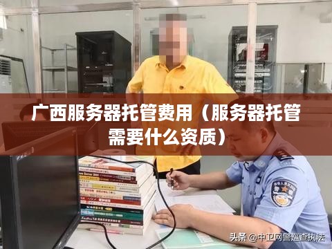 广西服务器托管费用（服务器托管需要什么资质）