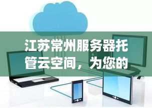 江苏常州服务器托管云空间，为您的业务提供稳定、安全、高效的计算服务