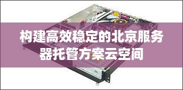 构建高效稳定的北京服务器托管方案云空间