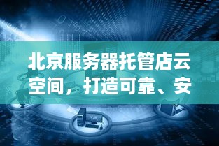 北京服务器托管店云空间，打造可靠、安全的云计算解决方案