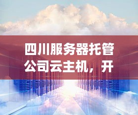 四川服务器托管公司云主机，开启您的数字化转型之旅