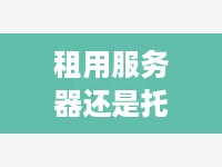 租用服务器还是托管好一点？——详解两者优缺点，助您做出明智选择