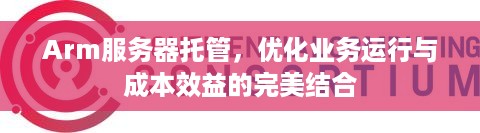 Arm服务器托管，优化业务运行与成本效益的完美结合