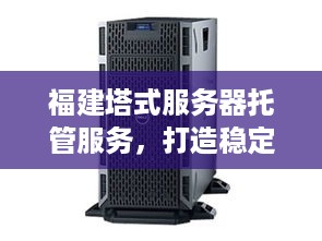 福建塔式服务器托管服务，打造稳定可靠、安全高效的计算环境