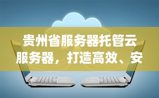 贵州省服务器托管云服务器，打造高效、安全的云计算环境