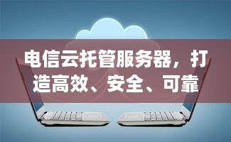 电信云托管服务器，打造高效、安全、可靠的云计算解决方案