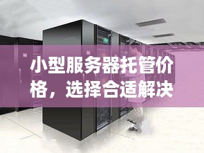 小型服务器托管价格，选择合适解决方案的关键因素