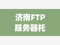 济南FTP服务器托管，为您的数据安全保驾护航