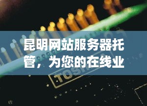 昆明网站服务器托管，为您的在线业务提供稳定、高效的基础设施解决方案