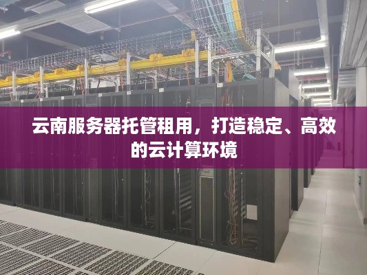 云南服务器托管租用，打造稳定、高效的云计算环境