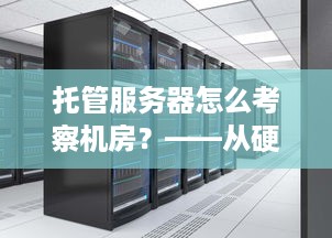 托管服务器怎么考察机房？——从硬件设施、网络环境、安全保障和服务质量四个方面全面评估