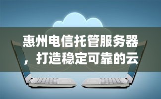 惠州电信托管服务器，打造稳定可靠的云计算解决方案