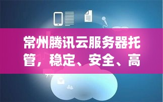 常州腾讯云服务器托管，稳定、安全、高效的云计算解决方案