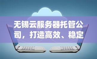 无锡云服务器托管公司，打造高效、稳定、安全的云计算解决方案