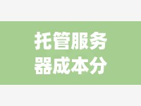 托管服务器成本分析，了解费用构成与降低成本的方法