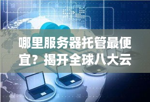 哪里服务器托管最便宜？揭开全球八大云服务商价格对比