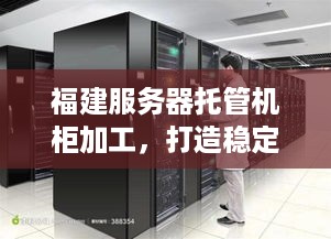 福建服务器托管机柜加工，打造稳定可靠的数据中心基础设施