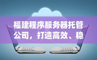 福建程序服务器托管公司，打造高效、稳定、安全的云计算解决方案