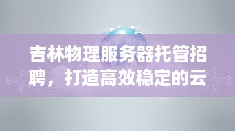 吉林物理服务器托管招聘，打造高效稳定的云计算解决方案