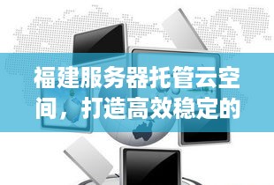 福建服务器托管云空间，打造高效稳定的云计算解决方案