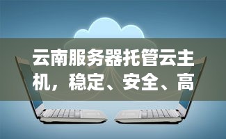 云南服务器托管云主机，稳定、安全、高效的云计算解决方案