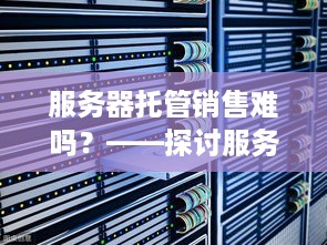 服务器托管销售难吗？——探讨服务器托管市场的挑战与机遇