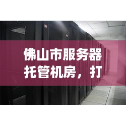 佛山市服务器托管机房，打造稳定、高效的网络环境