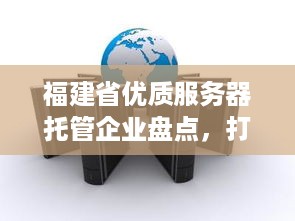 福建省优质服务器托管企业盘点，打造高效网络环境的关键一环