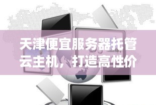 天津便宜服务器托管云主机，打造高性价比的云计算解决方案