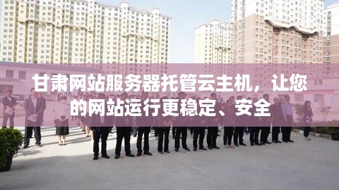 甘肃网站服务器托管云主机，让您的网站运行更稳定、安全