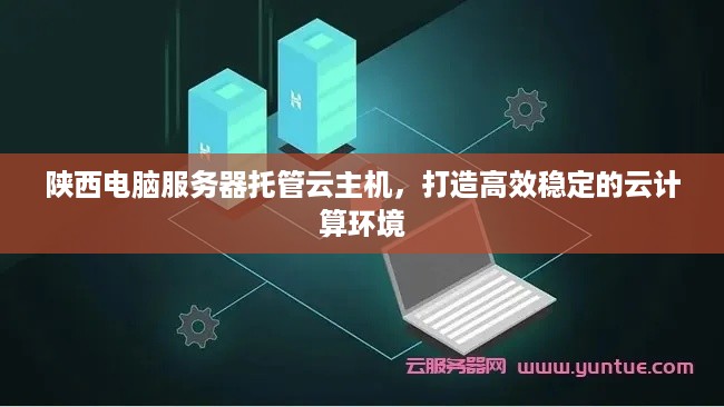 陕西电脑服务器托管云主机，打造高效稳定的云计算环境