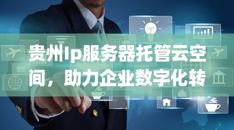 贵州Ip服务器托管云空间，助力企业数字化转型与升级