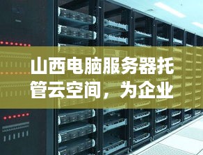 山西电脑服务器托管云空间，为企业提供高效、安全的计算解决方案