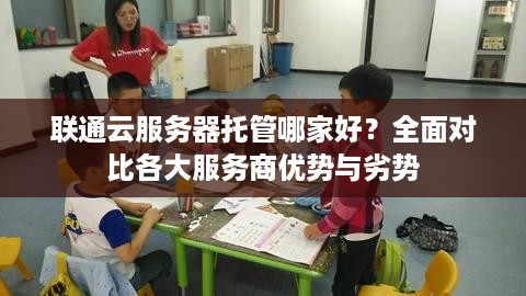 联通云服务器托管哪家好？全面对比各大服务商优势与劣势