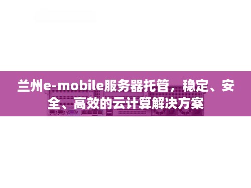 兰州e-mobile服务器托管，稳定、安全、高效的云计算解决方案