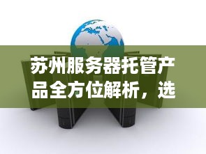 苏州服务器托管产品全方位解析，选择最佳解决方案的关键步骤