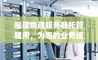 福建物理服务器托管租用，为您的业务提供安全稳定的强大支持