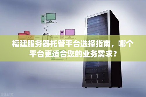 福建服务器托管平台选择指南，哪个平台更适合您的业务需求？