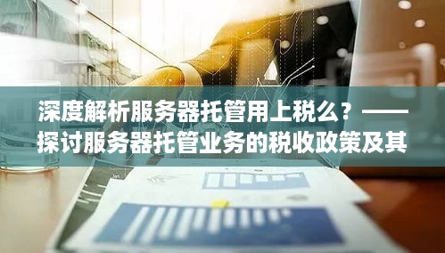 深度解析服务器托管用上税么？——探讨服务器托管业务的税收政策及其影响