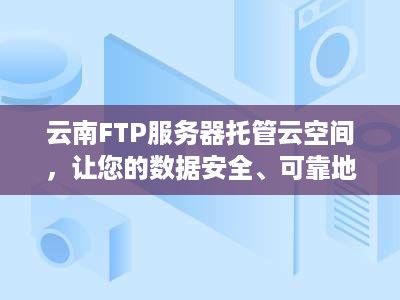 云南FTP服务器托管云空间，让您的数据安全、可靠地存储和共享