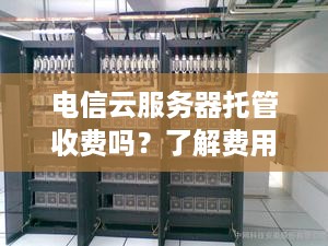 电信云服务器托管收费吗？了解费用结构和优惠政策