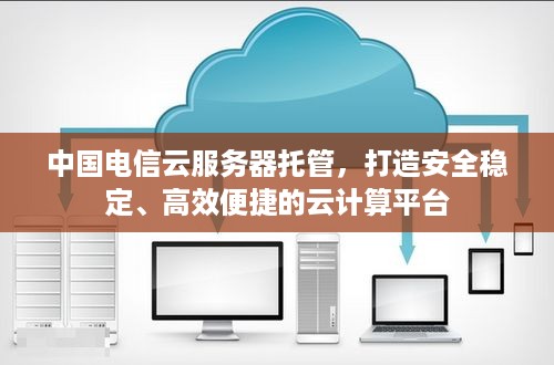 中国电信云服务器托管，打造安全稳定、高效便捷的云计算平台